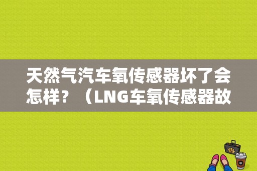 天然气汽车氧传感器坏了会怎样？（LNG车氧传感器故障）-图1