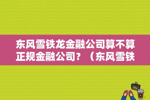 东风雪铁龙金融公司算不算正规金融公司？（东风雪铁龙金融电话）-图1