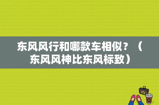 东风风行和哪款车相似？（东风风神比东风标致）-图1