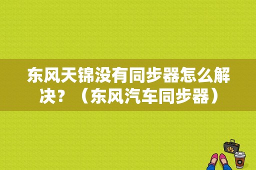 东风天锦没有同步器怎么解决？（东风汽车同步器）-图1