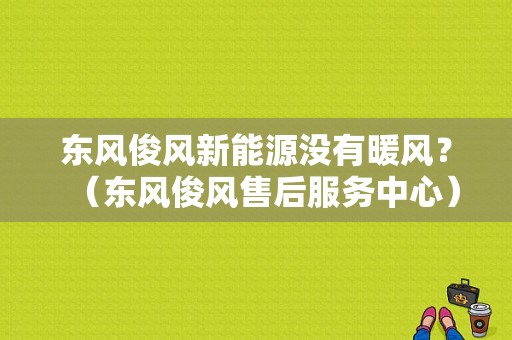 东风俊风新能源没有暖风？（东风俊风售后服务中心）-图1