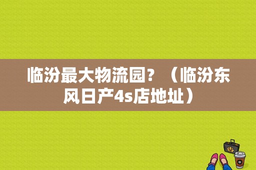 临汾最大物流园？（临汾东风日产4s店地址）-图1