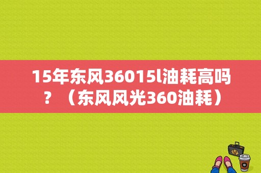 15年东风36015l油耗高吗？（东风风光360油耗）-图1