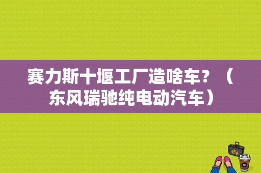 赛力斯十堰工厂造啥车？（东风瑞驰纯电动汽车）-图1