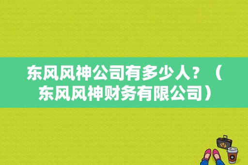 东风风神公司有多少人？（东风风神财务有限公司）-图1