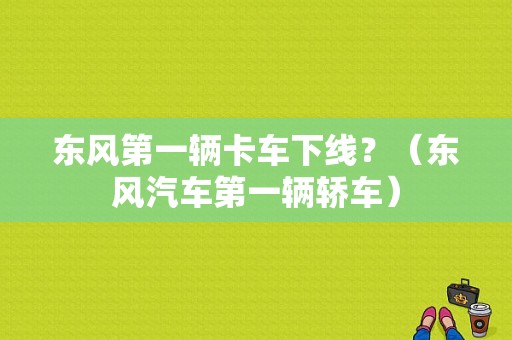 东风第一辆卡车下线？（东风汽车第一辆轿车）-图1