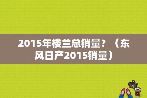 2015年楼兰总销量？（东风日产2015销量）-图1