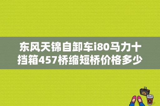东风天锦自卸车i80马力十挡箱457桥缩短桥价格多少万？（东风10吨自卸车）-图1