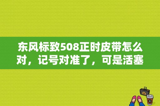 东风标致508正时皮带怎么对，记号对准了，可是活塞不平行，这是什么情况？（东风508正时图）-图1