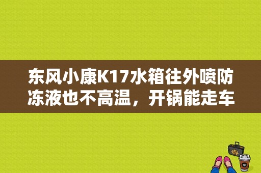 东风小康K17水箱往外喷防冻液也不高温，开锅能走车嘛？（东风小康k17水箱放水）-图1