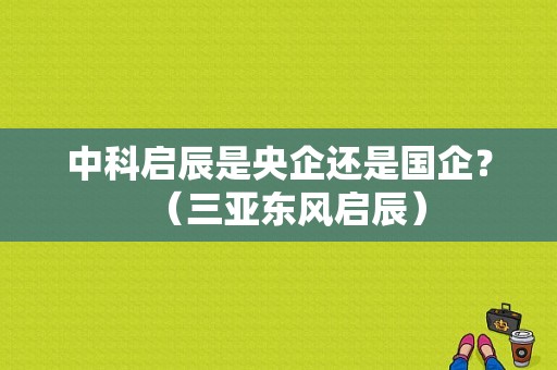 中科启辰是央企还是国企？（三亚东风启辰）-图1