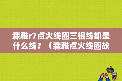 森雅r7点火线圈三根线都是什么线？（森雅点火线圈故障）-图1