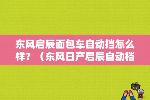 东风启辰面包车自动挡怎么样？（东风日产启辰自动档）-图1