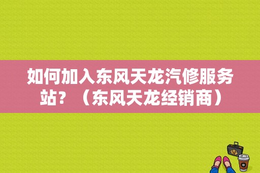 如何加入东风天龙汽修服务站？（东风天龙经销商）-图1