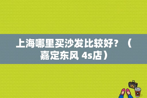 上海哪里买沙发比较好？（嘉定东风 4s店）-图1