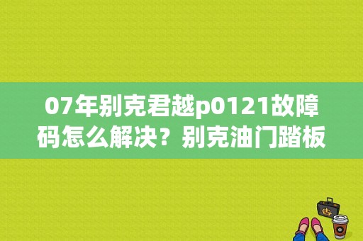 07年别克君越p0121故障码怎么解决？别克油门踏板1-2级故障维修-图1