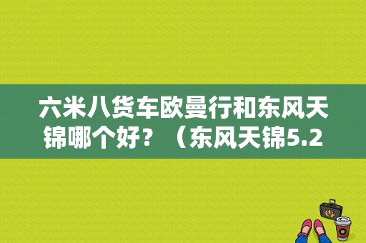 六米八货车欧曼行和东风天锦哪个好？（东风天锦5.2米货车）-图1