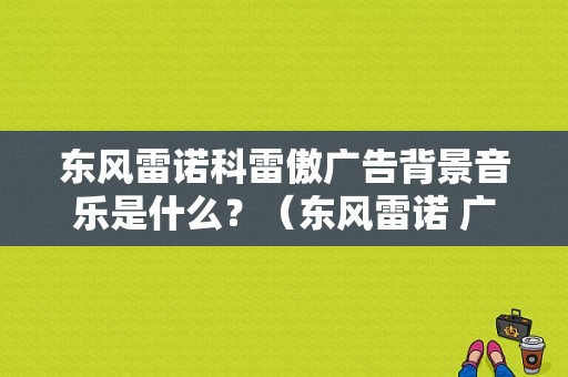 东风雷诺科雷傲广告背景音乐是什么？（东风雷诺 广告）-图1