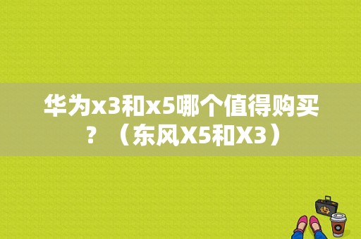 华为x3和x5哪个值得购买？（东风X5和X3）-图1