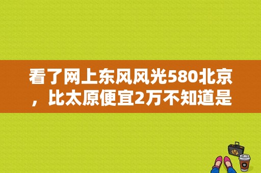 看了网上东风风光580北京，比太原便宜2万不知道是真是假？（东风风光580北京车展）-图1