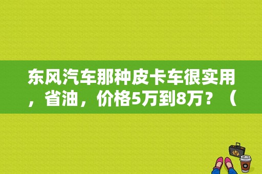 东风汽车那种皮卡车很实用，省油，价格5万到8万？（东风汽车图片报价）-图1