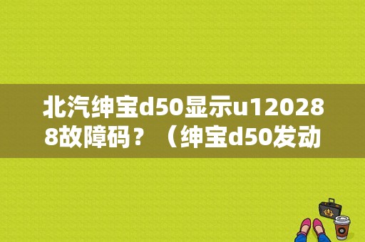 北汽绅宝d50显示u120288故障码？（绅宝d50发动机故障显示灯）-图1