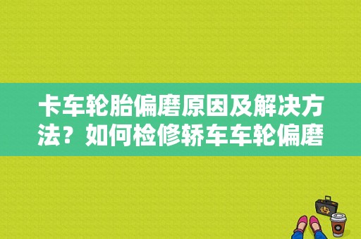 卡车轮胎偏磨原因及解决方法？如何检修轿车车轮偏磨严重的故障-图1