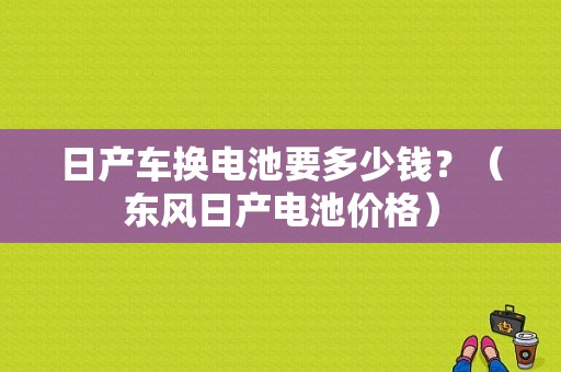 日产车换电池要多少钱？（东风日产电池价格）-图1