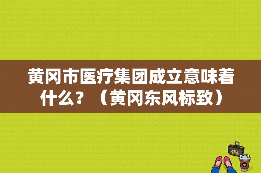 黄冈市医疗集团成立意味着什么？（黄冈东风标致）-图1