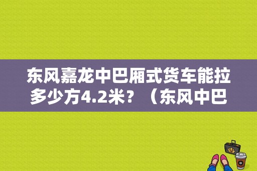 东风嘉龙中巴厢式货车能拉多少方4.2米？（东风中巴厢货价格表）-图2