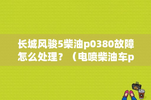 长城风骏5柴油p0380故障怎么处理？（电喷柴油车p0380故障码）-图1