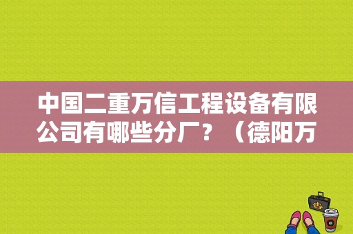 中国二重万信工程设备有限公司有哪些分厂？（德阳万路东风标致电话）