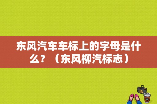 东风汽车车标上的字母是什么？（东风柳汽标志）-图1