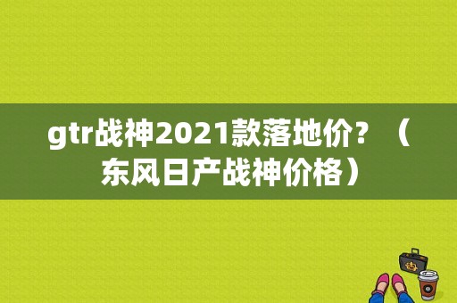 gtr战神2021款落地价？（东风日产战神价格）-图1