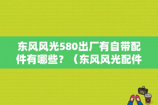 东风风光580出厂有自带配件有哪些？（东风风光配件）-图1