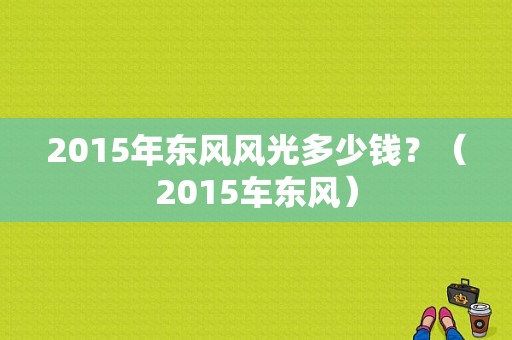 2015年东风风光多少钱？（2015车东风）-图1