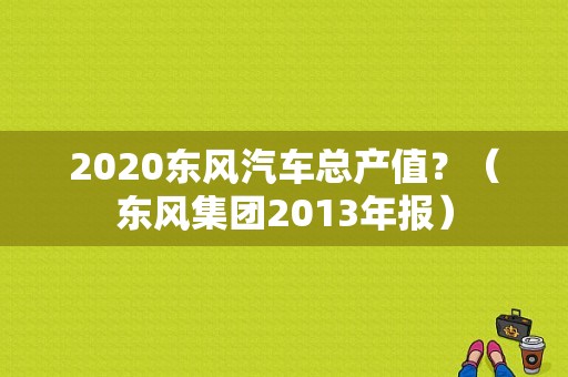 2020东风汽车总产值？（东风集团2013年报）-图1