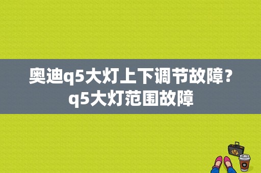 奥迪q5大灯上下调节故障？q5大灯范围故障-图1