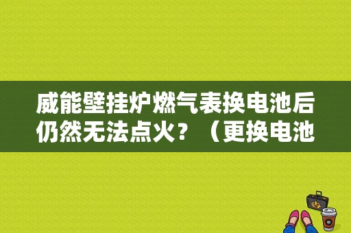 威能壁挂炉燃气表换电池后仍然无法点火？（更换电池后打火故障）-图1