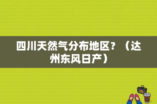 四川天然气分布地区？（达州东风日产）-图1