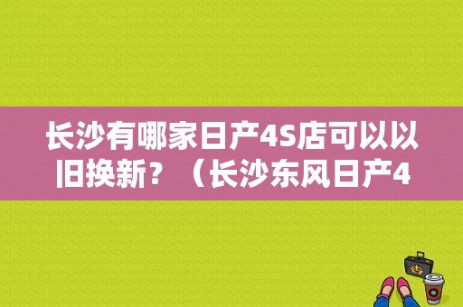 长沙有哪家日产4S店可以以旧换新？（长沙东风日产4s店电话）-图1