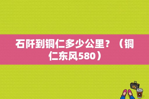 石阡到铜仁多少公里？（铜仁东风580）-图1