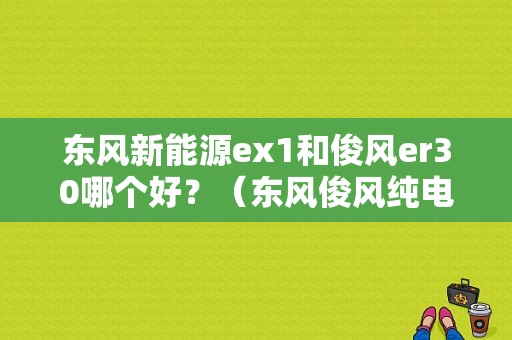 东风新能源ex1和俊风er30哪个好？（东风俊风纯电汽车）-图1