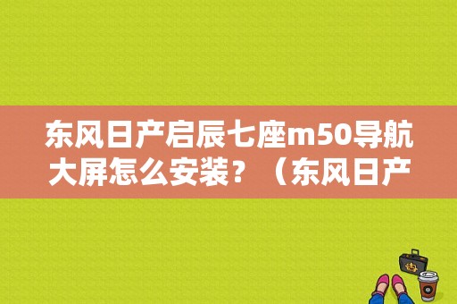 东风日产启辰七座m50导航大屏怎么安装？（东风日产改成东风启辰）-图1