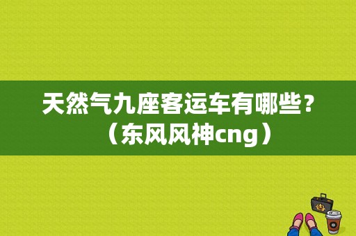 天然气九座客运车有哪些？（东风风神cng）-图1