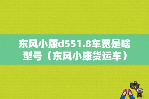 东风小康d551.8车宽是啥型号（东风小康货运车）-图2