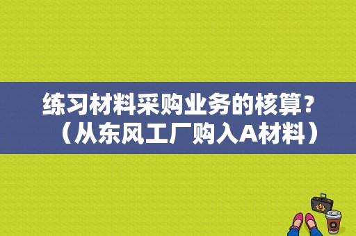 练习材料采购业务的核算？（从东风工厂购入A材料）-图1