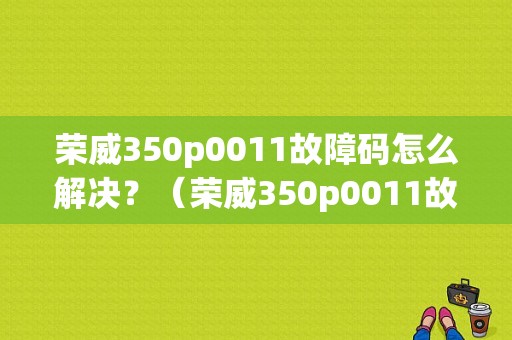 荣威350p0011故障码怎么解决？（荣威350p0011故障码）-图1