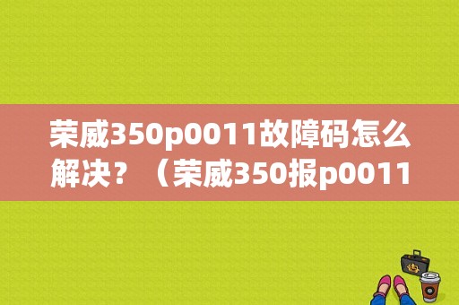 荣威350p0011故障码怎么解决？（荣威350报p0011故障）-图1