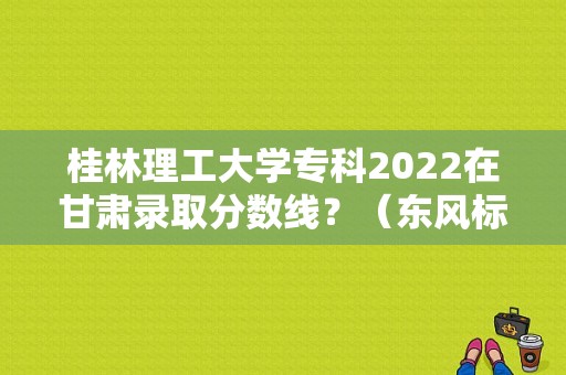 桂林理工大学专科2022在甘肃录取分数线？（东风标致408桂林4s优惠）-图1